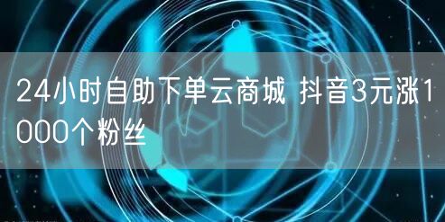 24小时自助下单云商城 抖音3元涨1000个粉丝