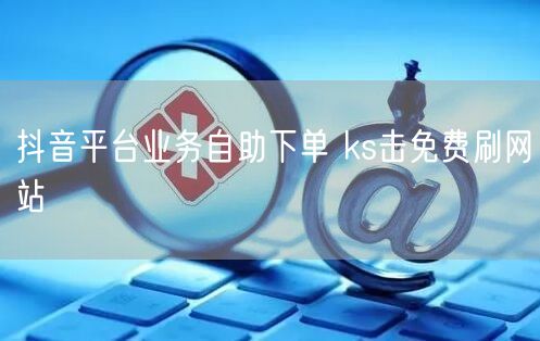 抖音平台业务自助下单 ks击免费刷网站