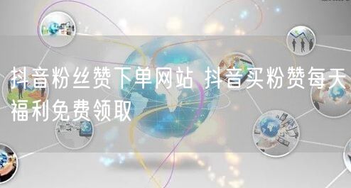 抖音粉丝赞下单网站 抖音买粉赞每天福利免费领取