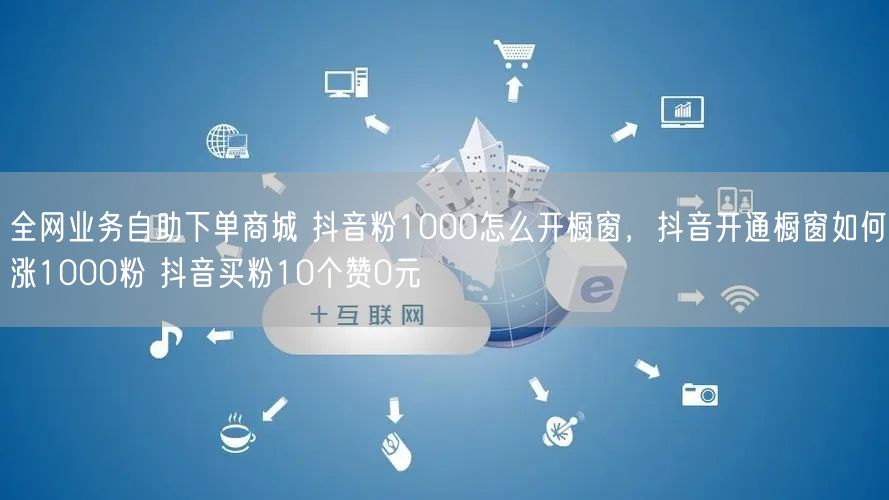 全网业务自助下单商城 抖音粉1000怎么开橱窗，抖音开通橱窗如何涨1000粉 抖音买粉10个赞0元