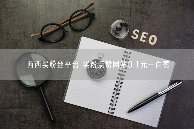 西西买粉丝平台 买粉点赞网站0.1元一百赞