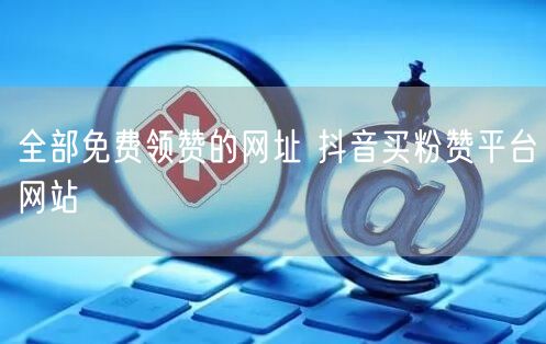 全部免费领赞的网址 抖音买粉赞平台网站