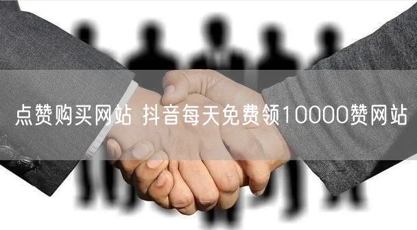 点赞购买网站 抖音每天免费领10000赞网站