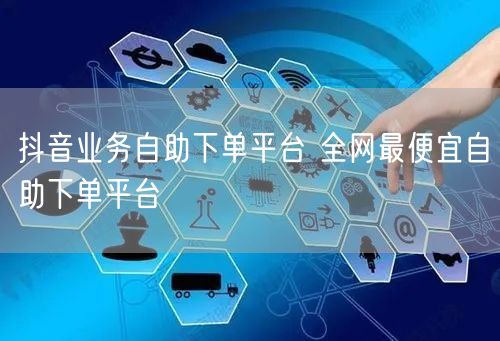 抖音业务自助下单平台 全网最便宜自助下单平台