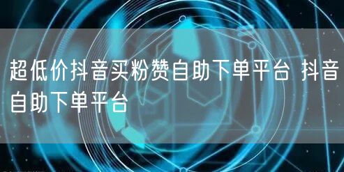 超低价抖音买粉赞自助下单平台 抖音自助下单平台