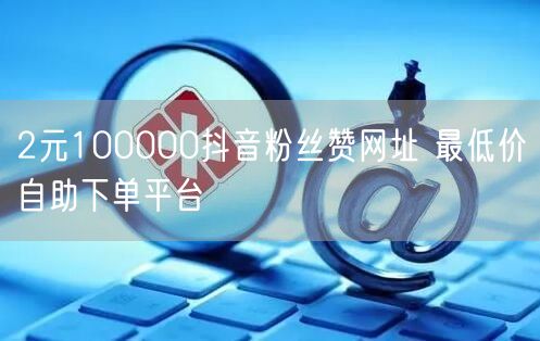 2元100000抖音粉丝赞网址 最低价自助下单平台