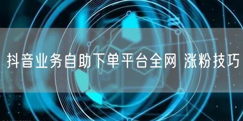 抖音业务自助下单平台全网 涨粉技巧