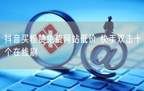 抖音买粉赞免费网站低价 快手双击十个在线刷