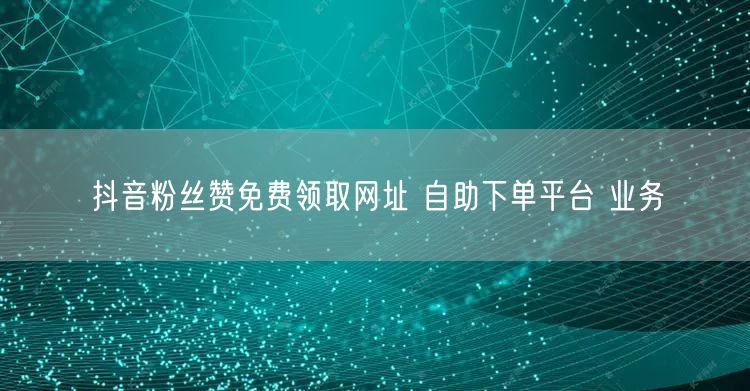 抖音粉丝赞免费领取网址 自助下单平台 业务