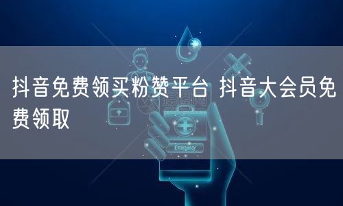 抖音免费领买粉赞平台 抖音大会员免费领取
