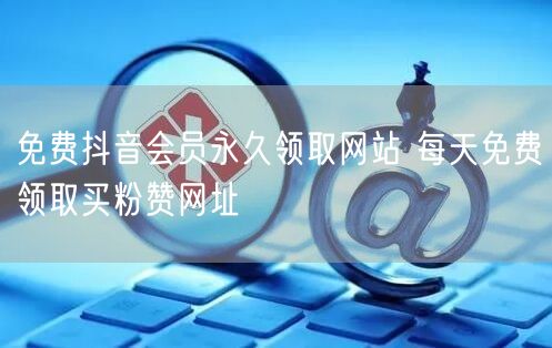 免费抖音会员永久领取网站 每天免费领取买粉赞网址