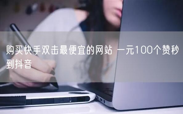 购买快手双击最便宜的网站 一元100个赞秒到抖音