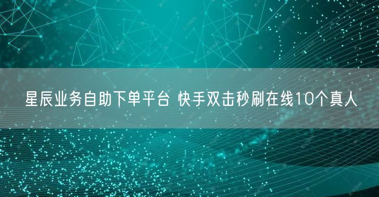 星辰业务自助下单平台 快手双击秒刷在线10个真人