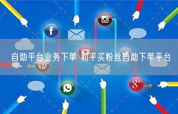 自助平台业务下单 和平买粉丝自助下单平台