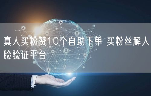 真人买粉赞10个自助下单 买粉丝解人脸验证平台