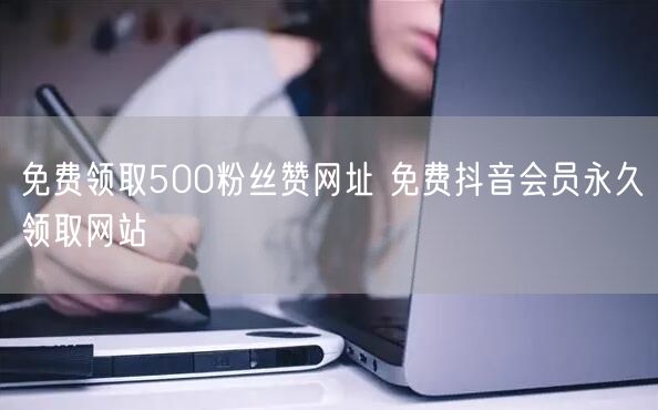 免费领取500粉丝赞网址 免费抖音会员永久领取网站
