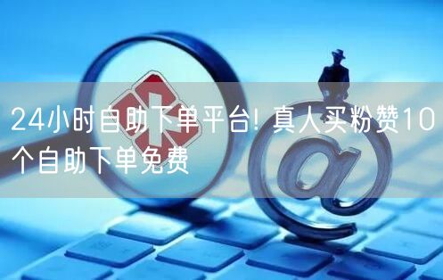24小时自助下单平台! 真人买粉赞10个自助下单免费