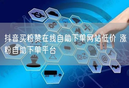 抖音买粉赞在线自助下单网站低价 涨粉自助下单平台