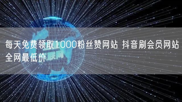 每天免费领取1000粉丝赞网站 抖音刷会员网站全网最低价