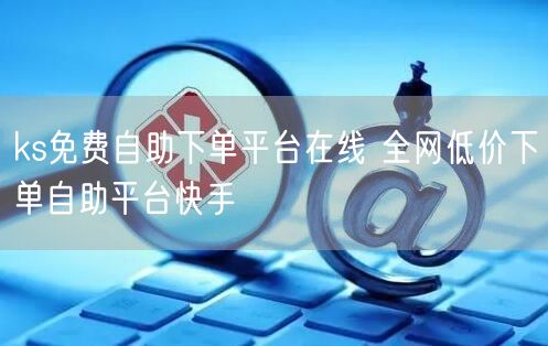 ks免费自助下单平台在线 全网低价下单自助平台快手