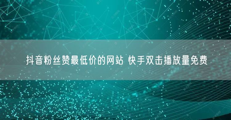 抖音粉丝赞最低价的网站 快手双击播放量免费